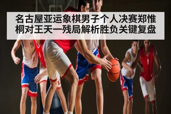 名古屋亚运象棋男子个人决赛郑惟桐对王天一残局解析胜负关键复盘